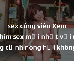 sex công viên Xem ngay phim sex mới nhất với những cảnh nóng hổi không thể bỏ lỡ! Cơ hội tận hưởng những khoảnh khắc đầy kích thích ngay hôm nay!