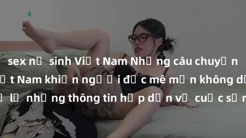 sex nữ sinh Việt Nam Những câu chuyện về sex sinh viên Việt Nam khiến người đọc mê mẩn không dứt. Đừng bỏ lỡ những thông tin hấp dẫn về cuộc sống tình dục của giới trẻ Việt Nam!