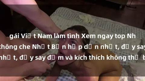 gái Việt Nam làm tình Xem ngay top Những bộ phim sex không che Nhật Bản hấp dẫn nhất, đầy say đắm và kích thích không thể bỏ qua!