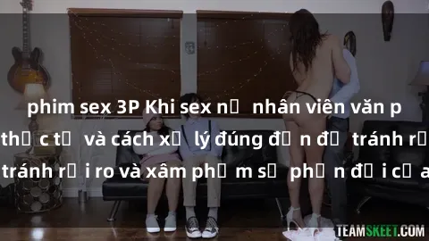 phim sex 3P Khi sex nữ nhân viên văn phòng: Tình huống thực tế và cách xử lý đúng đắn để tránh rủi ro và xâm phạm sự phản đối của đồng nghiệp