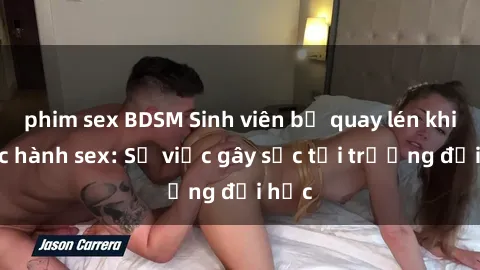 phim sex BDSM Sinh viên bị quay lén khi thực hành sex: Sự việc gây sốc tại trường đại học