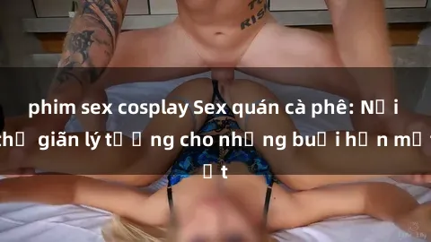 phim sex cosplay Sex quán cà phê: Nơi thư giãn lý tưởng cho những buổi hẹn mật