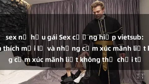sex nữ hầu gái Sex cưỡng hiếp vietsub: Trải nghiệm kích thích mới lạ và những cảm xúc mãnh liệt không thể chối từ