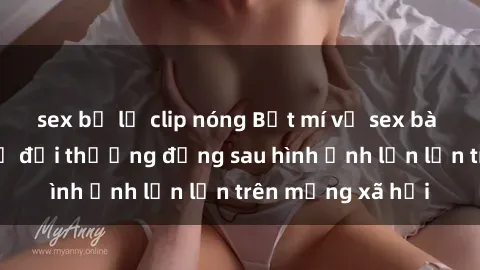 sex bị lộ clip nóng Bật mí về sex bà mẹ Việt Nam: Sự đời thường đằng sau hình ảnh lẻn lẻn trên mạng xã hội