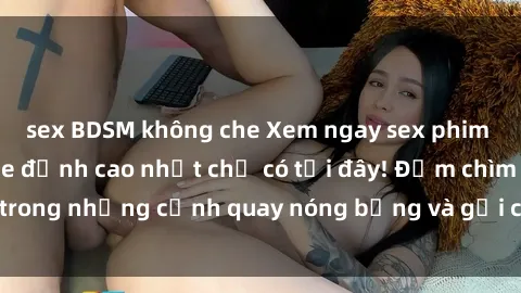 sex BDSM không che Xem ngay sex phim Việt Nam không che đỉnh cao nhất chỉ có tại đây! Đắm chìm trong những cảnh quay nóng bỏng và gợi cảm không thể bỏ lỡ.