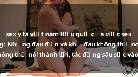 sex y tá việt nam Hậu quả của việc sex gái Việt có chồng: Những đau đớn và khổ đau không thể nói thành lời, tác động sâu sắc vào tâm hồn.