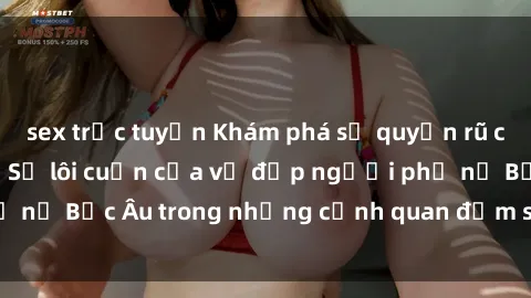 sex trực tuyến Khám phá sự quyến rũ của sex gái Bắc Âu: Sự lôi cuốn của vẻ đẹp người phụ nữ Bắc Âu trong những cảnh quan đắm say và mãnh liệt.