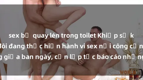 sex bị quay lén trong toilet Khiếp sợ khi phát hiện cặp đôi đang thực hiện hành vi sex nơi công cộng giữa ban ngày, cần lập tức báo cáo những hành vi vi phạm này.