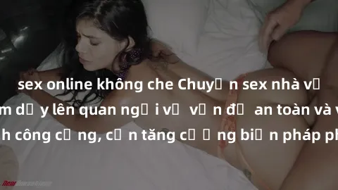 sex online không che Chuyện sex nhà vệ sinh công cộng làm dấy lên quan ngại về vấn đề an toàn và vệ sinh công cộng, cần tăng cường biện pháp phòng ngừa và xử lý triệt để.