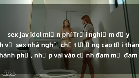 sex jav idol miễn phí Trải nghiệm đầy kích thích với dịch vụ sex nhà nghỉ chất lượng cao tại thành phố, nhập vai vào cảnh đam mỹ đam đảo ngay hôm nay!