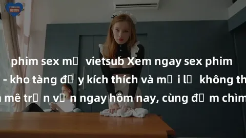 phim sex mỹ vietsub Xem ngay sex phim Nhật Bản vietsub - kho tàng đầy kích thích và mới lạ không thể bỏ lỡ! Đam mê trọn vẹn ngay hôm nay, cùng đắm chìm trong không gian tình yêu cháy bỏng!