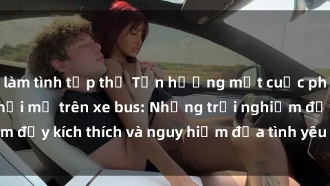 làm tình tập thể Tận hưởng một cuộc phiêu lưu tình dục mới mẻ trên xe bus: Những trải nghiệm đầy kích thích và nguy hiểm đưa tình yêu lên tầm cao mới.