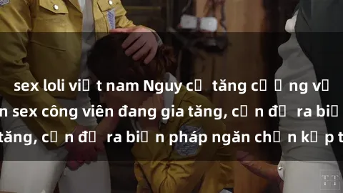 sex loli việt nam Nguy cơ tăng cường vụ việc liên quan đến sex công viên đang gia tăng, cần đề ra biện pháp ngăn chặn kịp thời
