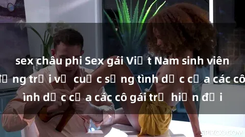 sex châu phi Sex gái Việt Nam sinh viên: những bí mật động trời về cuộc sống tình dục của các cô gái trẻ hiện đại