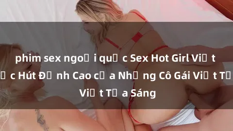 phim sex ngoại quốc Sex Hot Girl Việt Nam: Sức Hút Đỉnh Cao của Những Cô Gái Việt Tỏa Sáng