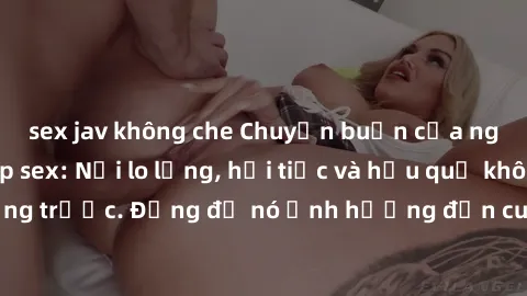 sex jav không che Chuyện buồn của người sử dụng clip sex: Nỗi lo lắng, hối tiếc và hậu quả không lường trước. Đừng để nó ảnh hưởng đến cuộc sống và danh dự của bạn.