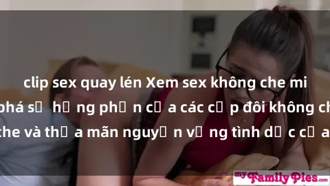 clip sex quay lén Xem sex không che miễn phí - Hãy khám phá sự hưng phấn của các cặp đôi không che và thỏa mãn nguyện vọng tình dục của bạn ngay hôm nay!