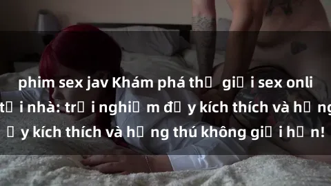 phim sex jav Khám phá thế giới sex online đỉnh cao ngay tại nhà: trải nghiệm đầy kích thích và hứng thú không giới hạn!