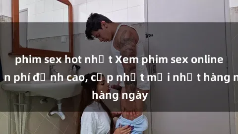 phim sex hot nhất Xem phim sex online miễn phí đỉnh cao, cập nhật mới nhất hàng ngày