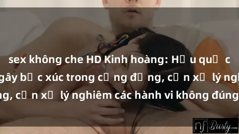 sex không che HD Kinh hoàng: Hậu quả của sex công viên gây bức xúc trong cộng đồng, cần xử lý nghiêm các hành vi không đúng mực.