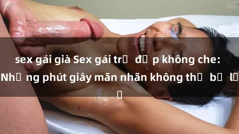 sex gái già Sex gái trẻ đẹp không che: Những phút giây mãn nhãn không thể bỏ lỡ