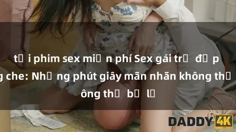 tải phim sex miễn phí Sex gái trẻ đẹp không che: Những phút giây mãn nhãn không thể bỏ lỡ