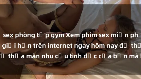 sex phòng tập gym Xem phim sex miễn phí hoàn toàn không giới hạn trên internet ngay hôm nay để thỏa mãn nhu cầu tình dục của bạn mà không tốn chi phí.