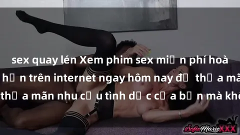 sex quay lén Xem phim sex miễn phí hoàn toàn không giới hạn trên internet ngay hôm nay để thỏa mãn nhu cầu tình dục của bạn mà không tốn chi phí.