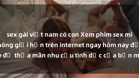 sex gái việt nam có con Xem phim sex miễn phí hoàn toàn không giới hạn trên internet ngay hôm nay để thỏa mãn nhu cầu tình dục của bạn mà không tốn chi phí.