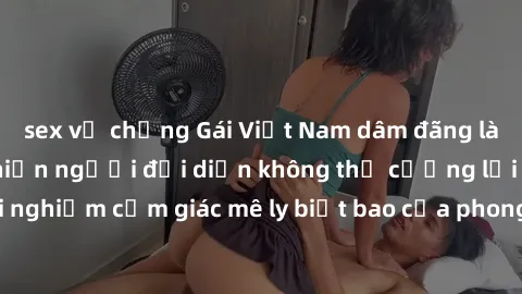 sex vợ chồng Gái Việt Nam dâm đãng làm tình say đắm, khiến người đối diện không thể cưỡng lại được. Hãy trải nghiệm cảm giác mê ly biết bao của phong cách yêu đương đậm chất dân tộc!