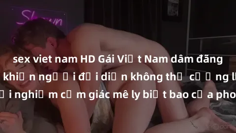 sex viet nam HD Gái Việt Nam dâm đãng làm tình say đắm, khiến người đối diện không thể cưỡng lại được. Hãy trải nghiệm cảm giác mê ly biết bao của phong cách yêu đương đậm chất dân tộc!