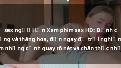 sex người lớn Xem phim sex HD: Đỉnh cao của sự sung sướng và thăng hoa, đến ngay để trải nghiệm những cảnh quay rõ nét và chân thực nhất. Hãy cùng khám phá!