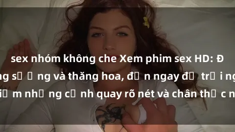 sex nhóm không che Xem phim sex HD: Đỉnh cao của sự sung sướng và thăng hoa, đến ngay để trải nghiệm những cảnh quay rõ nét và chân thực nhất. Hãy cùng khám phá!