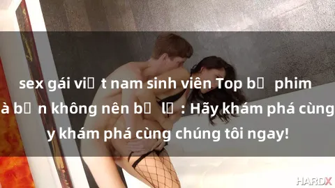 sex gái việt nam sinh viên Top bộ phim sex hay nhất mà bạn không nên bỏ lỡ: Hãy khám phá cùng chúng tôi ngay!