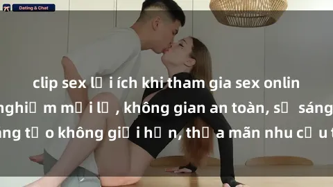 clip sex lợi ích khi tham gia sex online không che: Trải nghiệm mới lạ, không gian an toàn, sự sáng tạo không giới hạn, thỏa mãn nhu cầu tình dục của bạn.