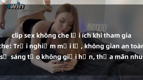 clip sex không che lợi ích khi tham gia sex online không che: Trải nghiệm mới lạ, không gian an toàn, sự sáng tạo không giới hạn, thỏa mãn nhu cầu tình dục của bạn.