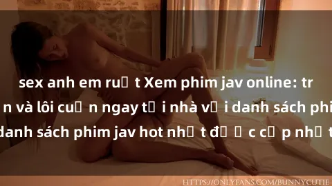 sex anh em ruột Xem phim jav online: trải nghiệm hấp dẫn và lôi cuốn ngay tại nhà với danh sách phim jav hot nhất được cập nhật liên tục.