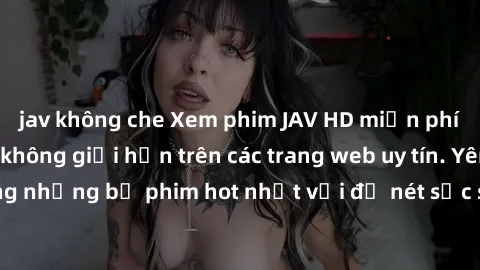 jav không che Xem phim JAV HD miễn phí chất lượng cao, không giới hạn trên các trang web uy tín. Yên tâm tận hưởng những bộ phim hot nhất với độ nét sắc sảo, đẹp mắt ngay tại nhà. Hãy trải nghiệm ngay