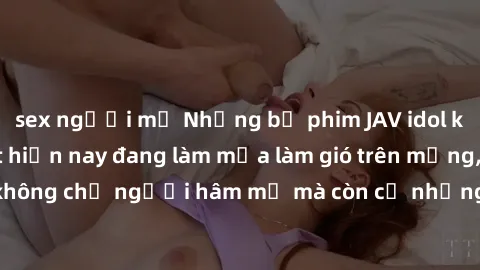 sex người mỹ Những bộ phim JAV idol không che hot nhất hiện nay đang làm mưa làm gió trên mạng, hấp dẫn không chỉ người hâm mộ mà còn cả những ai mới tìm hiểu về thể loại này!