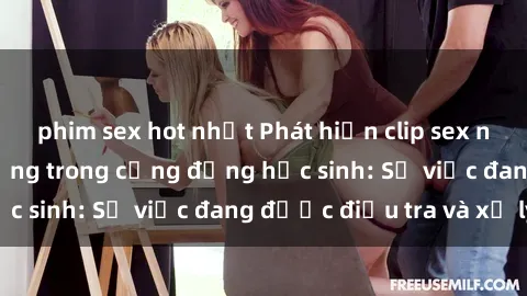 phim sex hot nhất Phát hiện clip sex nữ sinh gây chấn động trong cộng đồng học sinh: Sự việc đang được điều tra và xử lý