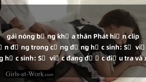 gái nóng bỏng khỏa thân Phát hiện clip sex nữ sinh gây chấn động trong cộng đồng học sinh: Sự việc đang được điều tra và xử lý