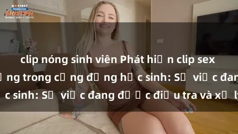 clip nóng sinh viên Phát hiện clip sex nữ sinh gây chấn động trong cộng đồng học sinh: Sự việc đang được điều tra và xử lý