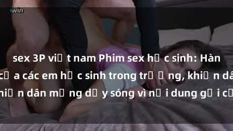 sex 3P việt nam Phim sex học sinh: Hành động nóng bỏng của các em học sinh trong trường, khiến dân mạng dậy sóng vì nội dung gợi cảm và kích thích.