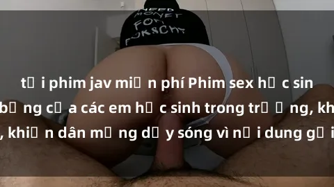 tải phim jav miễn phí Phim sex học sinh: Hành động nóng bỏng của các em học sinh trong trường, khiến dân mạng dậy sóng vì nội dung gợi cảm và kích thích.