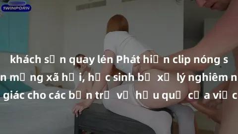 khách sạn quay lén Phát hiện clip nóng sinh viên gây sốt trên mạng xã hội, học sinh bị xử lý nghiêm ngặt. Đây là cảnh giác cho các bạn trẻ về hậu quả của việc chia sẻ thông tin trái phép trên internet