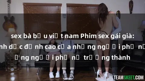 sex bà bầu việt nam Phim sex gái già: Trải nghiệm tình dục đỉnh cao của những người phụ nữ trưởng thành
