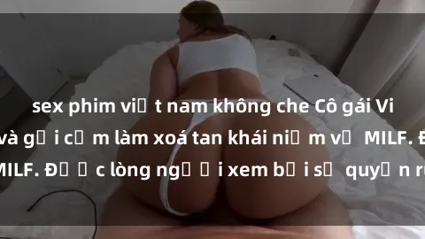 sex phim việt nam không che Cô gái Việt Nam xinh đẹp và gợi cảm làm xoá tan khái niệm về MILF. Được lòng người xem bởi sự quyến rũ và dễ thương.