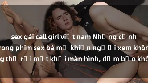 sex gái call girl việt nam Những cảnh quay nóng bỏng trong phim sex bà mẹ khiến người xem không thể rời mắt khỏi màn hình, đảm bảo không làm bạn thất vọng!