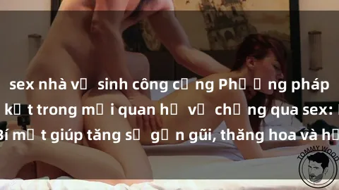sex nhà vệ sinh công cộng Phương pháp tăng cường gắn kết trong mối quan hệ vợ chồng qua sex: Bí mật giúp tăng sự gần gũi, thăng hoa và hạnh phúc cho cặp đôi