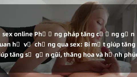 sex online Phương pháp tăng cường gắn kết trong mối quan hệ vợ chồng qua sex: Bí mật giúp tăng sự gần gũi, thăng hoa và hạnh phúc cho cặp đôi